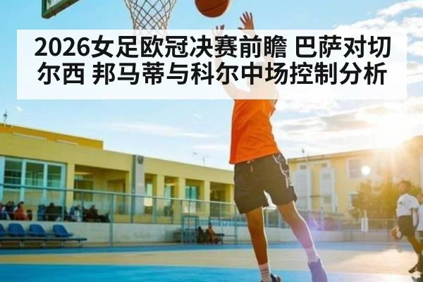 2026女足欧冠决赛前瞻 巴萨对切尔西 邦马蒂与科尔中场控制分析